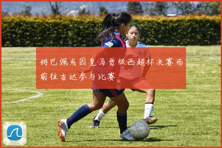 姆巴佩或因皇马晋级西超杯决赛而前往吉达参与比赛