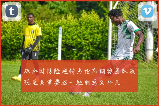 双加时惊险逆转杰伦布朗称团队表现至关重要这一胜利意义非凡