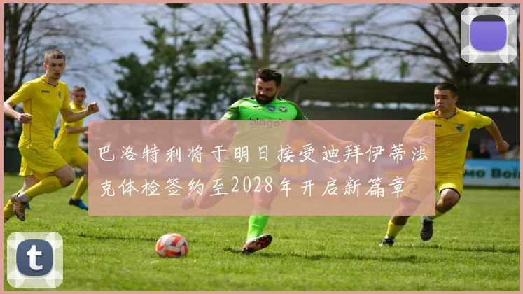 巴洛特利将于明日接受迪拜伊蒂法克体检签约至2028年开启新篇章
