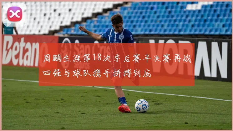 周鹏生涯第18次季后赛半决赛再战四强与球队携手拼搏到底