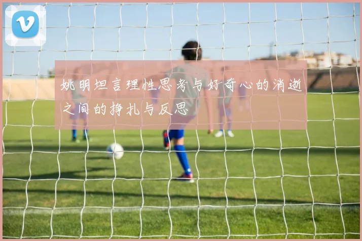 姚明坦言理性思考与好奇心的消逝之间的挣扎与反思