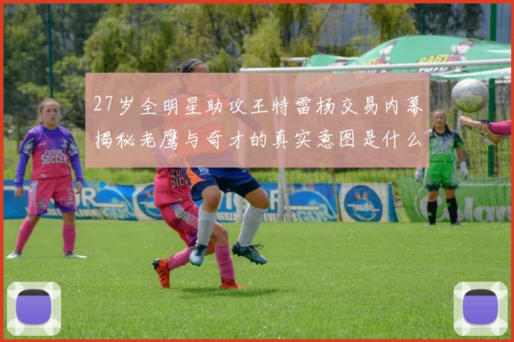 27岁全明星助攻王特雷杨交易内幕揭秘老鹰与奇才的真实意图是什么