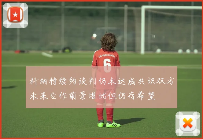 科纳特续约谈判仍未达成共识双方未来合作前景堪忧但仍存希望