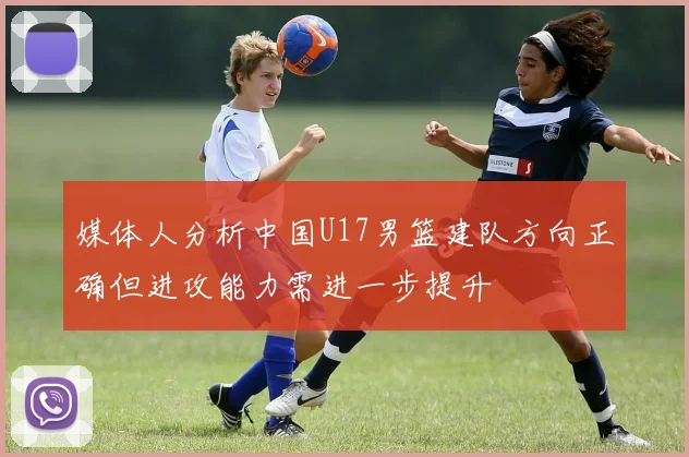 媒体人分析中国U17男篮建队方向正确但进攻能力需进一步提升