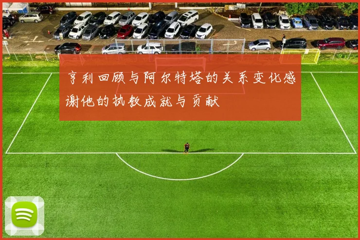 亨利回顾与阿尔特塔的关系变化感谢他的执教成就与贡献