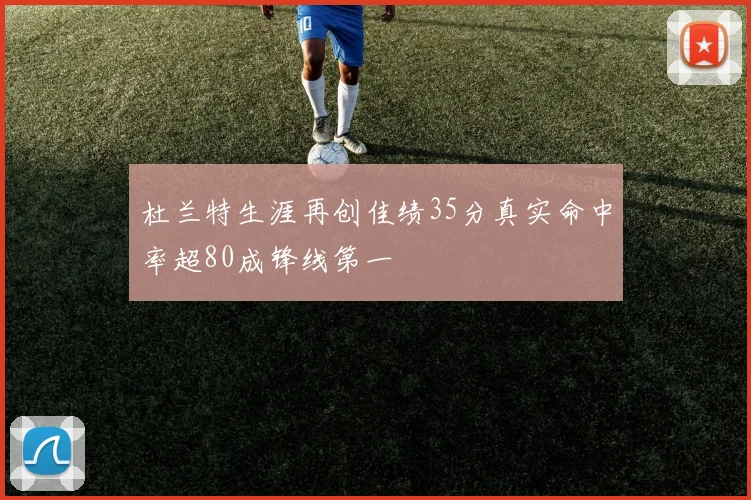 杜兰特生涯再创佳绩35分真实命中率超80成锋线第一