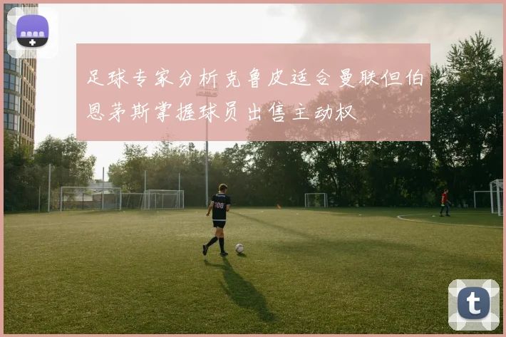 足球专家分析克鲁皮适合曼联但伯恩茅斯掌握球员出售主动权