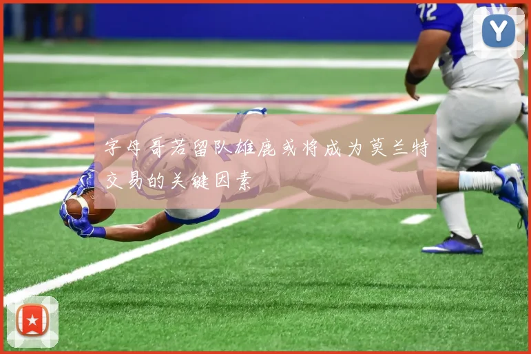 字母哥若留队雄鹿或将成为莫兰特交易的关键因素