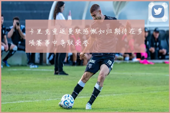 卡里克重返曼联感慨如归期待在多项赛事中争取荣誉