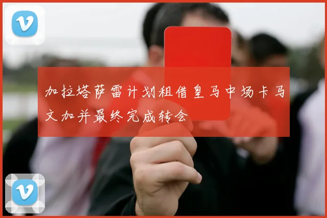 加拉塔萨雷计划租借皇马中场卡马文加并最终完成转会