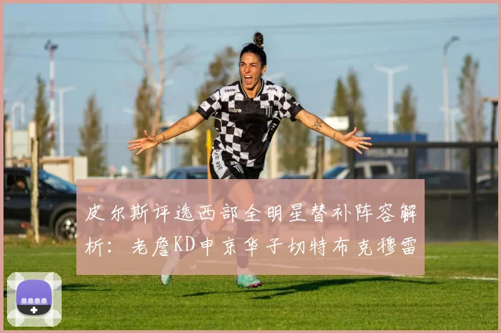 皮尔斯评选西部全明星替补阵容解析：老詹KD申京华子切特布克穆雷的实力对比