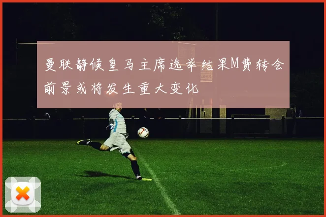 曼联静候皇马主席选举结果M费转会前景或将发生重大变化